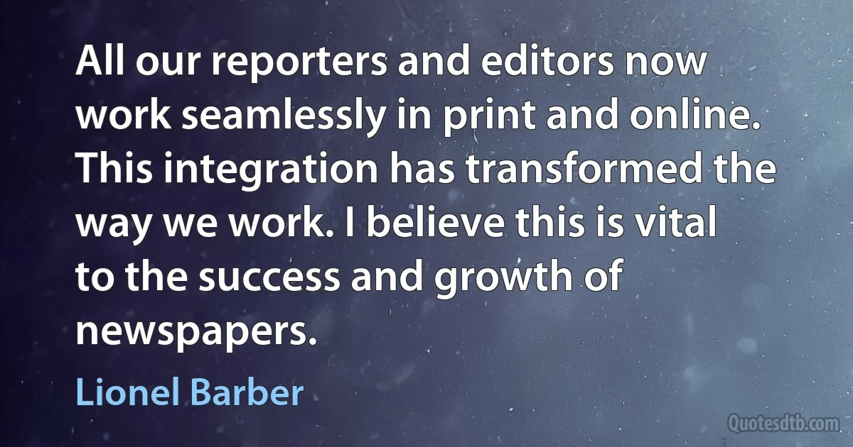 All our reporters and editors now work seamlessly in print and online. This integration has transformed the way we work. I believe this is vital to the success and growth of newspapers. (Lionel Barber)