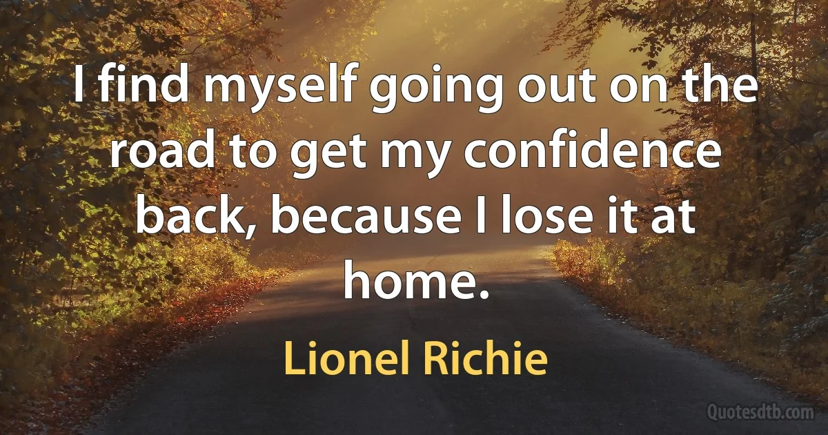 I find myself going out on the road to get my confidence back, because I lose it at home. (Lionel Richie)