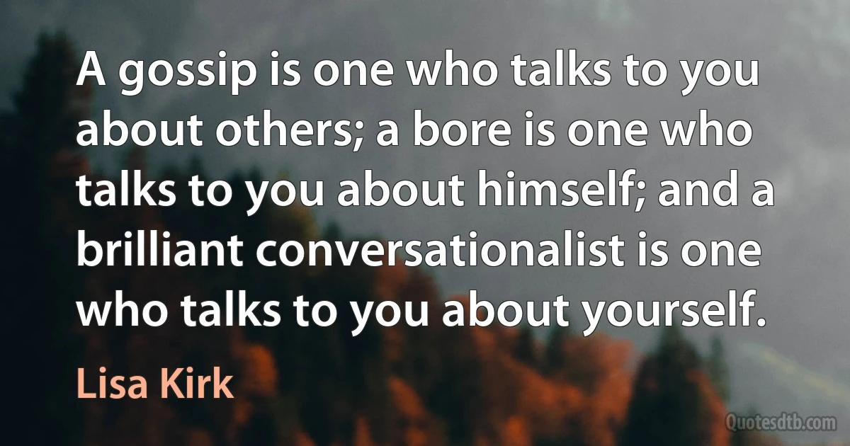 A gossip is one who talks to you about others; a bore is one who talks to you about himself; and a brilliant conversationalist is one who talks to you about yourself. (Lisa Kirk)