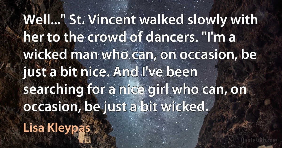 Well..." St. Vincent walked slowly with her to the crowd of dancers. "I'm a wicked man who can, on occasion, be just a bit nice. And I've been searching for a nice girl who can, on occasion, be just a bit wicked. (Lisa Kleypas)