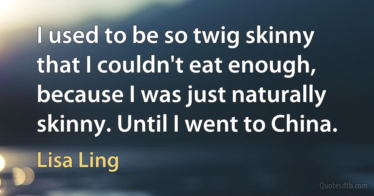 I used to be so twig skinny that I couldn't eat enough, because I was just naturally skinny. Until I went to China. (Lisa Ling)