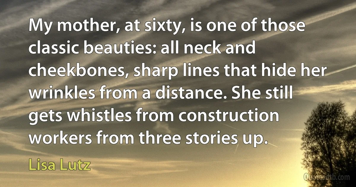 My mother, at sixty, is one of those classic beauties: all neck and cheekbones, sharp lines that hide her wrinkles from a distance. She still gets whistles from construction workers from three stories up. (Lisa Lutz)