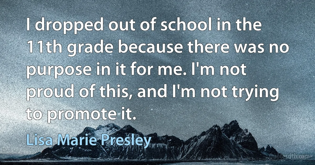 I dropped out of school in the 11th grade because there was no purpose in it for me. I'm not proud of this, and I'm not trying to promote it. (Lisa Marie Presley)