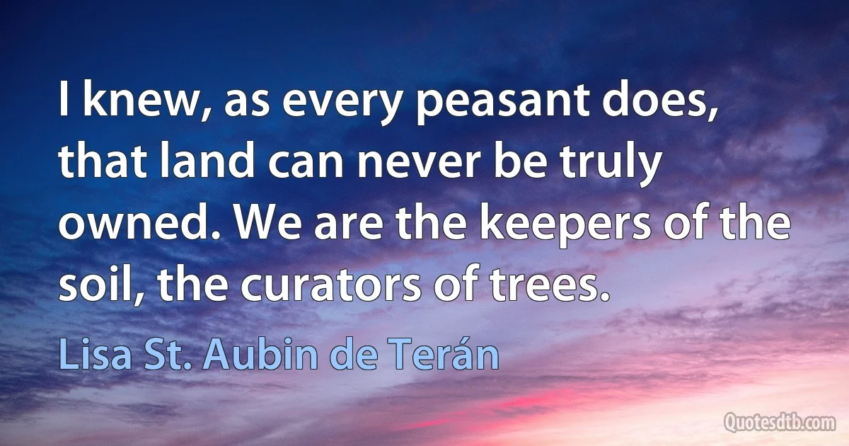 I knew, as every peasant does, that land can never be truly owned. We are the keepers of the soil, the curators of trees. (Lisa St. Aubin de Terán)