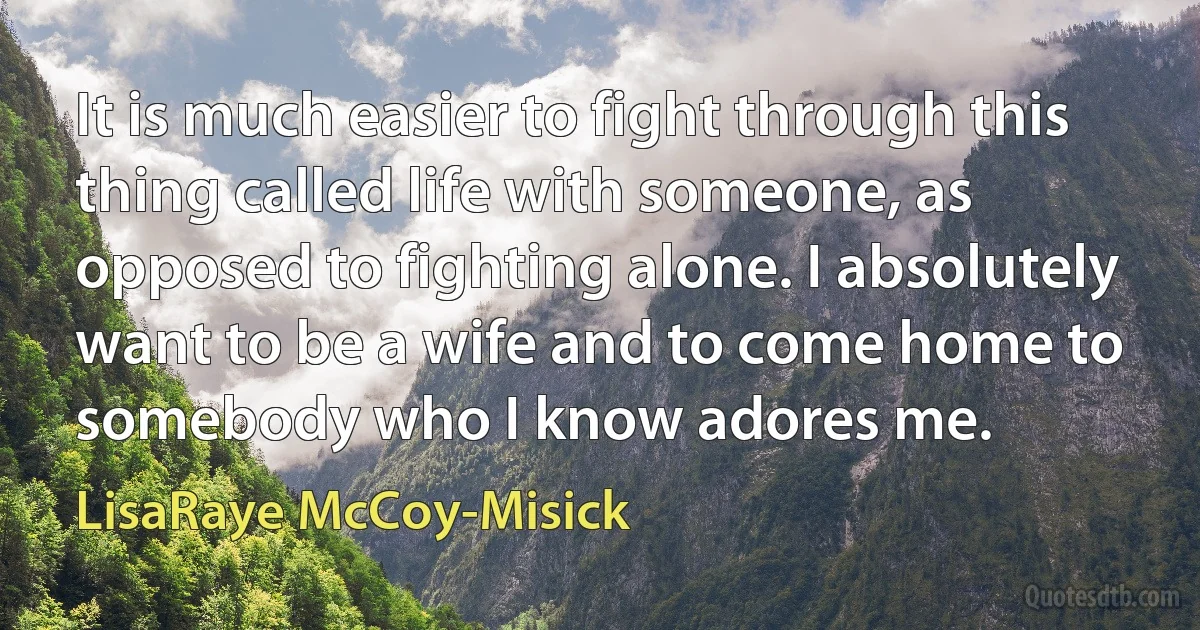 It is much easier to fight through this thing called life with someone, as opposed to fighting alone. I absolutely want to be a wife and to come home to somebody who I know adores me. (LisaRaye McCoy-Misick)