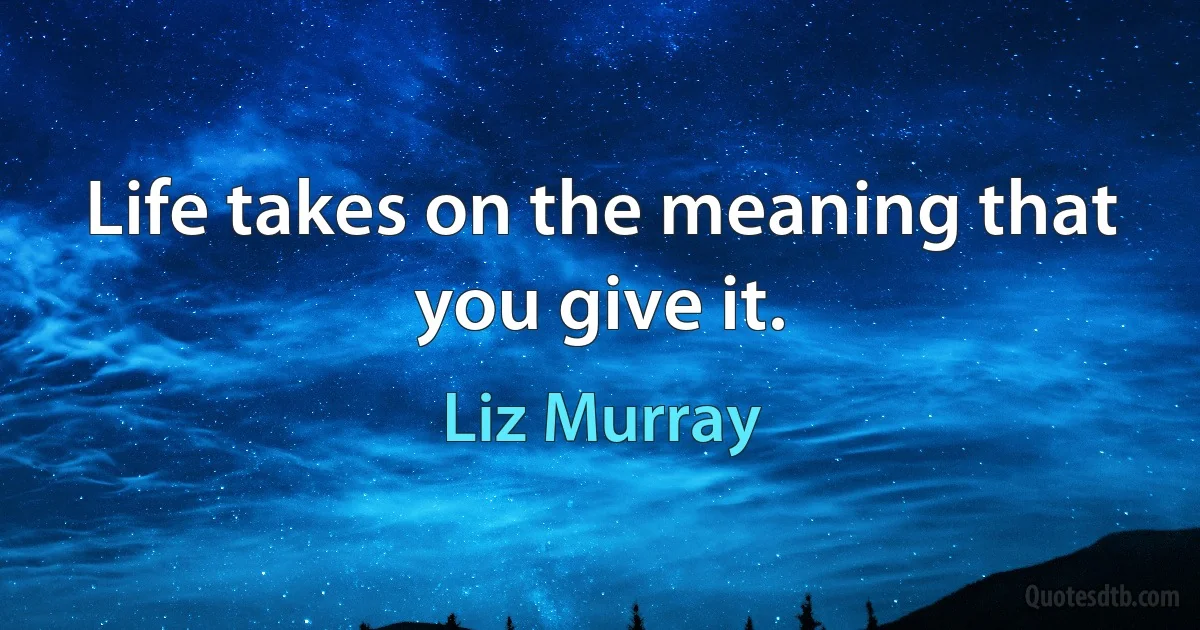 Life takes on the meaning that you give it. (Liz Murray)