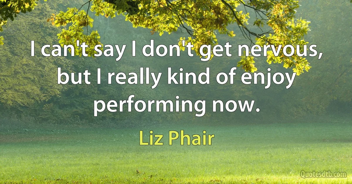 I can't say I don't get nervous, but I really kind of enjoy performing now. (Liz Phair)