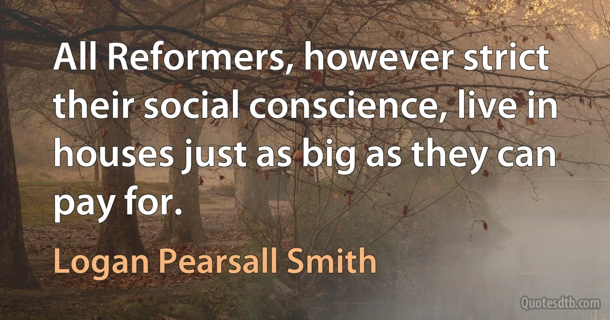 All Reformers, however strict their social conscience, live in houses just as big as they can pay for. (Logan Pearsall Smith)