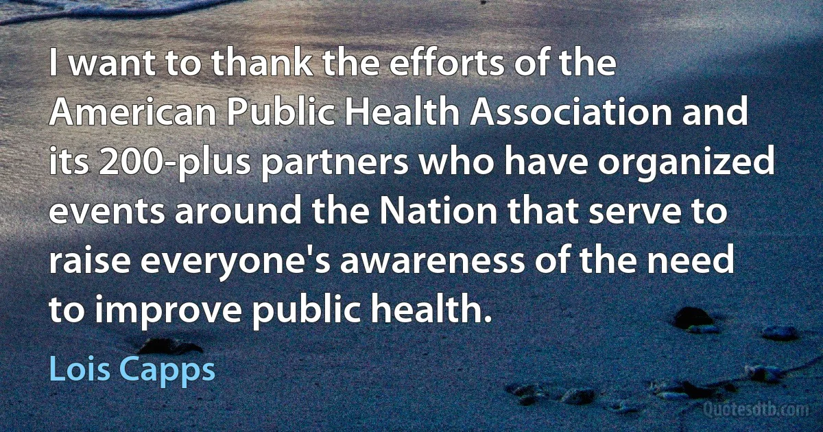 I want to thank the efforts of the American Public Health Association and its 200-plus partners who have organized events around the Nation that serve to raise everyone's awareness of the need to improve public health. (Lois Capps)