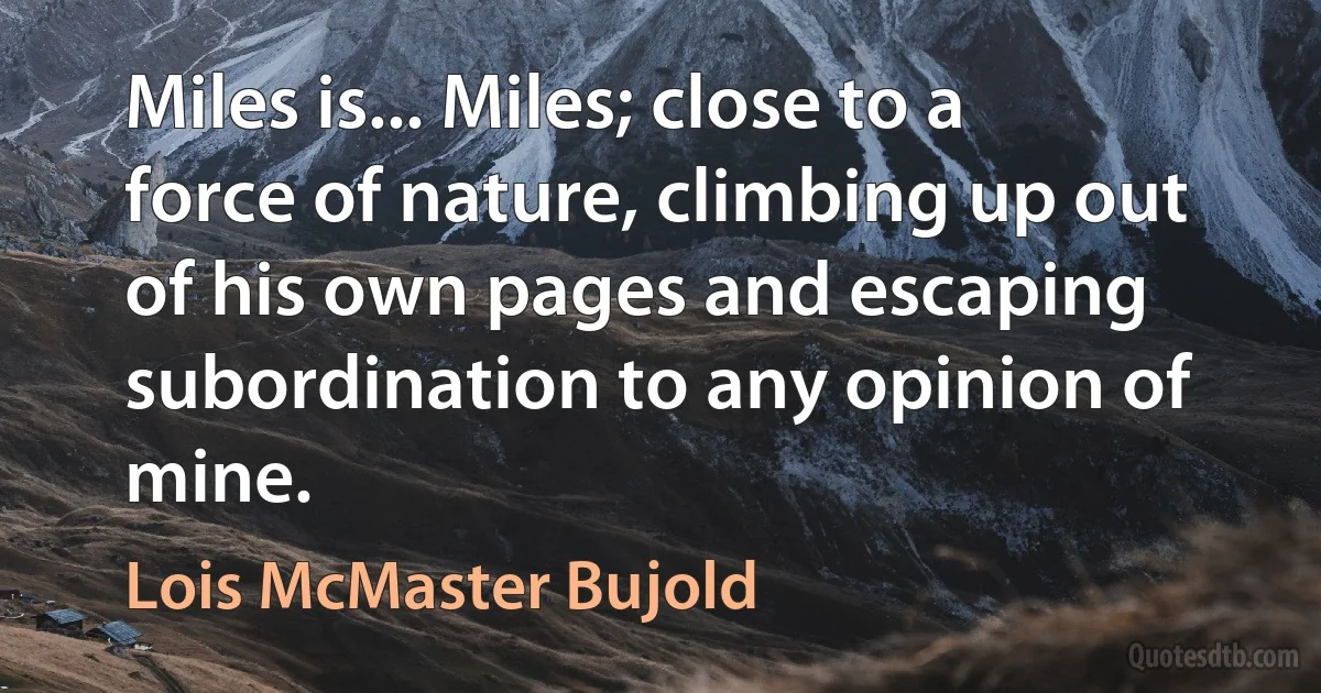 Miles is... Miles; close to a force of nature, climbing up out of his own pages and escaping subordination to any opinion of mine. (Lois McMaster Bujold)