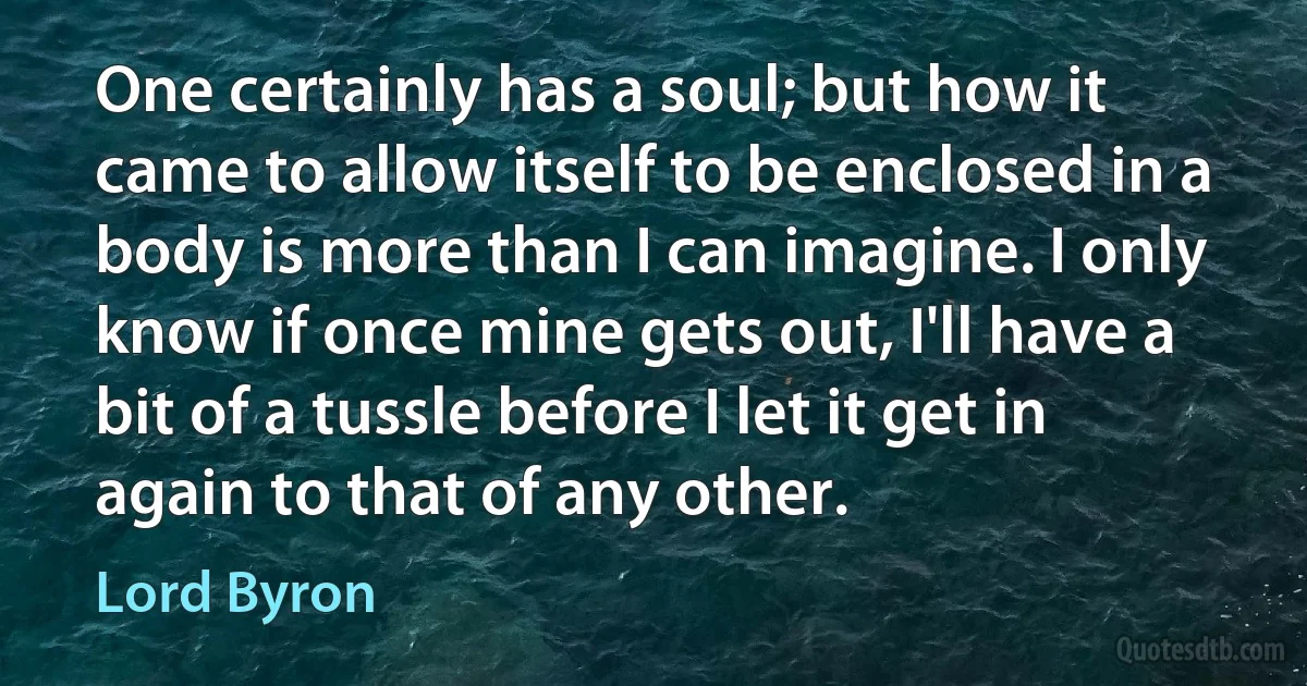 One certainly has a soul; but how it came to allow itself to be enclosed in a body is more than I can imagine. I only know if once mine gets out, I'll have a bit of a tussle before I let it get in again to that of any other. (Lord Byron)