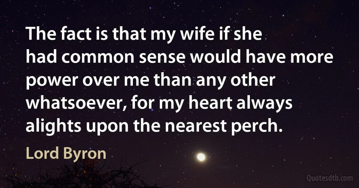 The fact is that my wife if she had common sense would have more power over me than any other whatsoever, for my heart always alights upon the nearest perch. (Lord Byron)