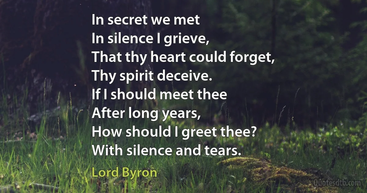 In secret we met
In silence I grieve,
That thy heart could forget,
Thy spirit deceive.
If I should meet thee
After long years,
How should I greet thee?
With silence and tears. (Lord Byron)