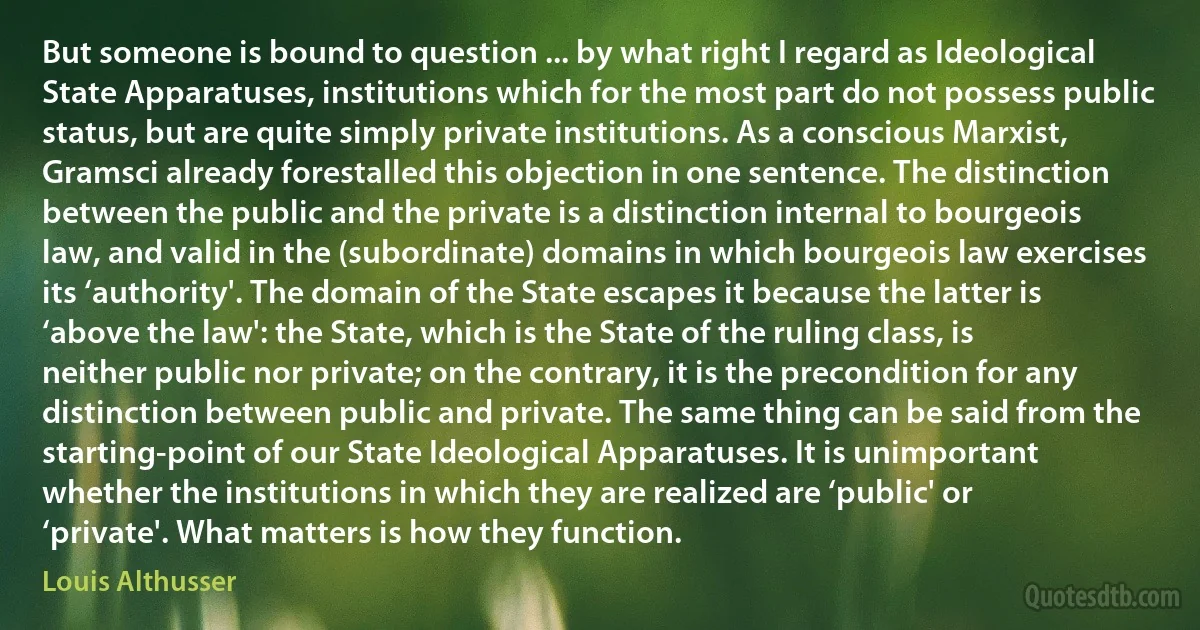 But someone is bound to question ... by what right I regard as Ideological State Apparatuses, institutions which for the most part do not possess public status, but are quite simply private institutions. As a conscious Marxist, Gramsci already forestalled this objection in one sentence. The distinction between the public and the private is a distinction internal to bourgeois law, and valid in the (subordinate) domains in which bourgeois law exercises its ‘authority'. The domain of the State escapes it because the latter is ‘above the law': the State, which is the State of the ruling class, is neither public nor private; on the contrary, it is the precondition for any distinction between public and private. The same thing can be said from the starting-point of our State Ideological Apparatuses. It is unimportant whether the institutions in which they are realized are ‘public' or ‘private'. What matters is how they function. (Louis Althusser)