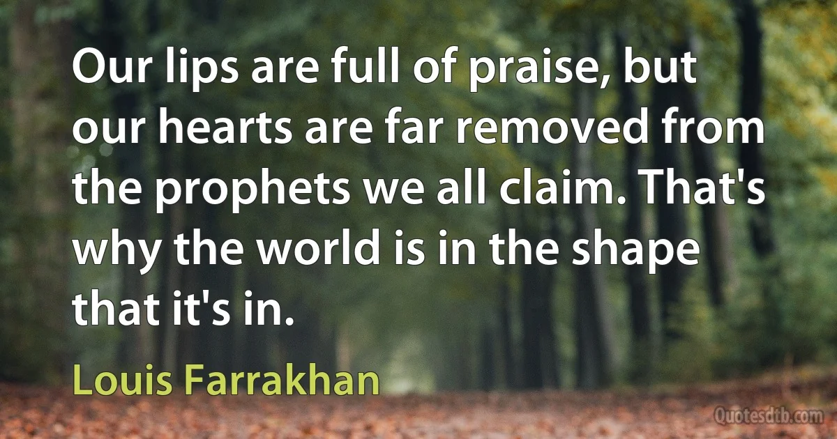 Our lips are full of praise, but our hearts are far removed from the prophets we all claim. That's why the world is in the shape that it's in. (Louis Farrakhan)