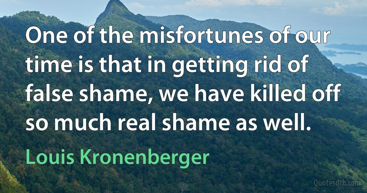 One of the misfortunes of our time is that in getting rid of false shame, we have killed off so much real shame as well. (Louis Kronenberger)