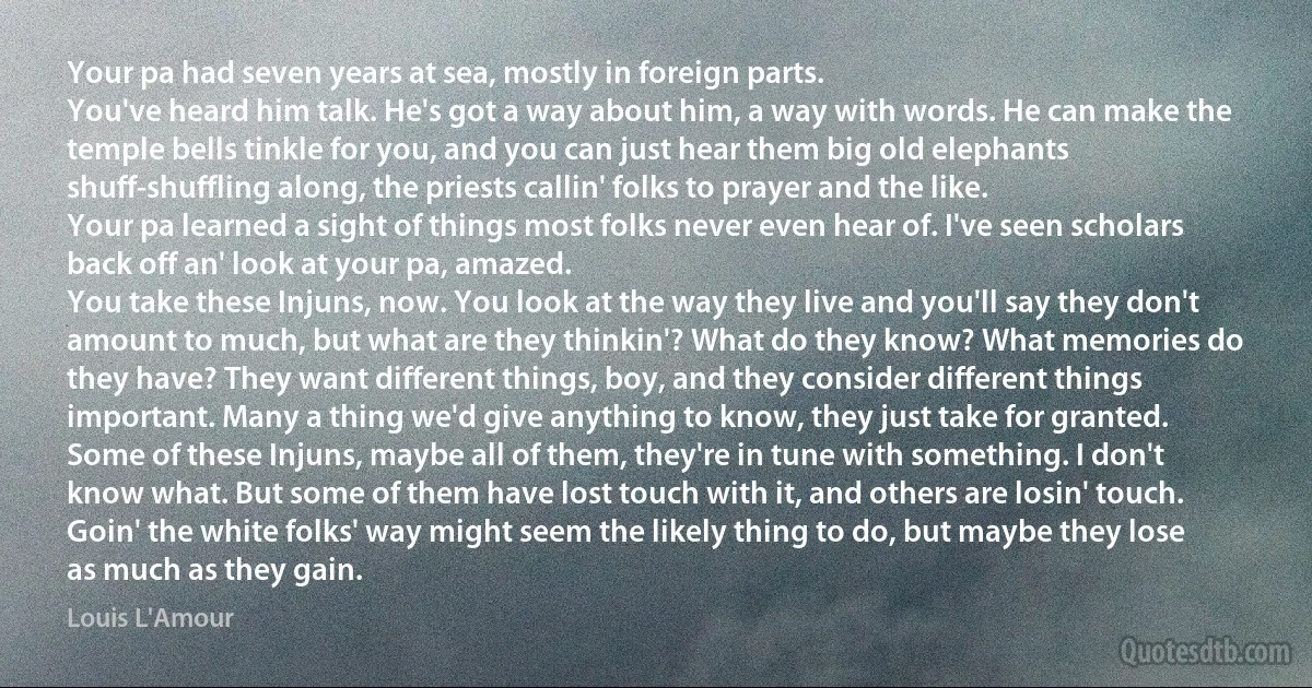 Your pa had seven years at sea, mostly in foreign parts.
You've heard him talk. He's got a way about him, a way with words. He can make the temple bells tinkle for you, and you can just hear them big old elephants shuff-shuffling along, the priests callin' folks to prayer and the like.
Your pa learned a sight of things most folks never even hear of. I've seen scholars back off an' look at your pa, amazed.
You take these Injuns, now. You look at the way they live and you'll say they don't amount to much, but what are they thinkin'? What do they know? What memories do they have? They want different things, boy, and they consider different things important. Many a thing we'd give anything to know, they just take for granted.
Some of these Injuns, maybe all of them, they're in tune with something. I don't know what. But some of them have lost touch with it, and others are losin' touch. Goin' the white folks' way might seem the likely thing to do, but maybe they lose as much as they gain. (Louis L'Amour)