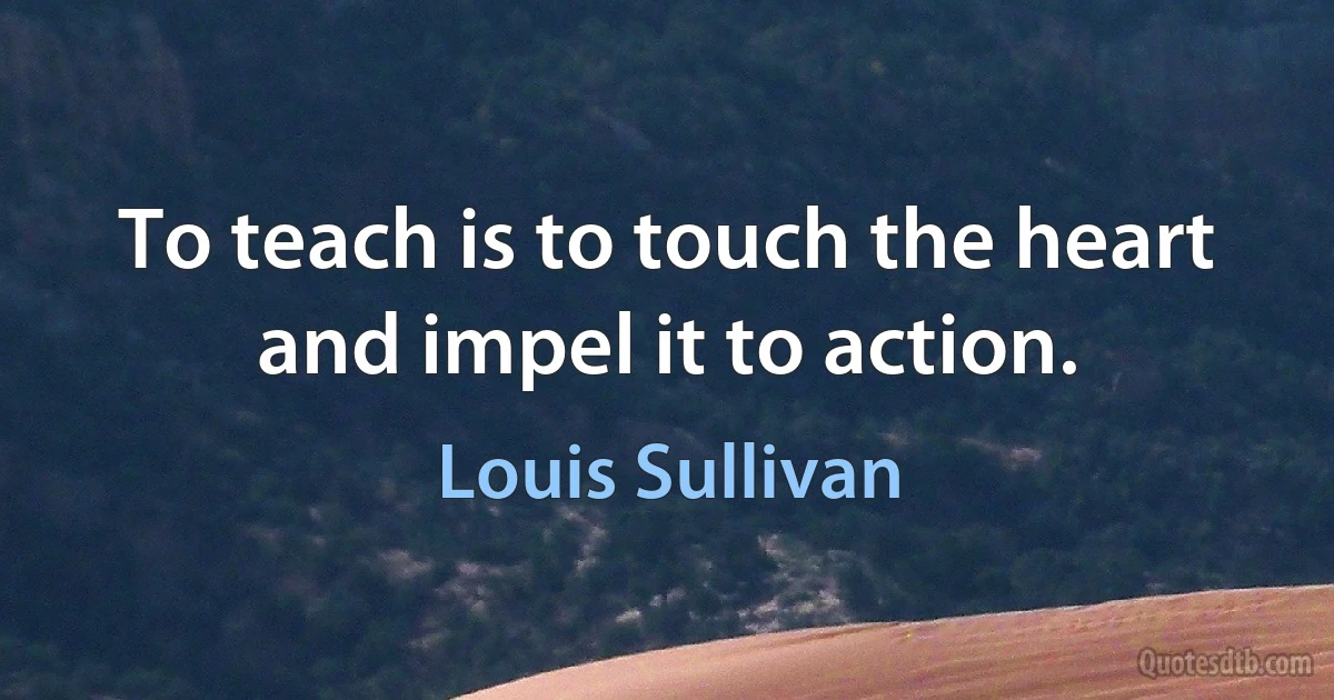 To teach is to touch the heart and impel it to action. (Louis Sullivan)