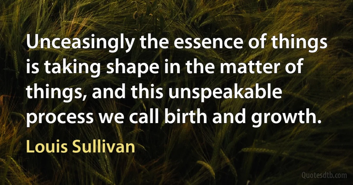 Unceasingly the essence of things is taking shape in the matter of things, and this unspeakable process we call birth and growth. (Louis Sullivan)