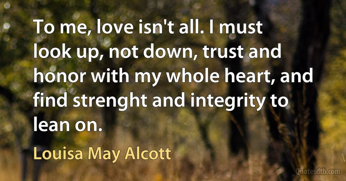 To me, love isn't all. I must look up, not down, trust and honor with my whole heart, and find strenght and integrity to lean on. (Louisa May Alcott)