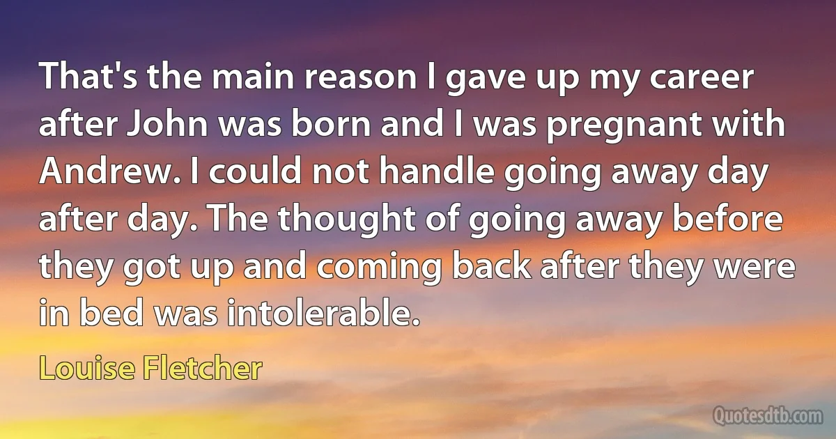 That's the main reason I gave up my career after John was born and I was pregnant with Andrew. I could not handle going away day after day. The thought of going away before they got up and coming back after they were in bed was intolerable. (Louise Fletcher)