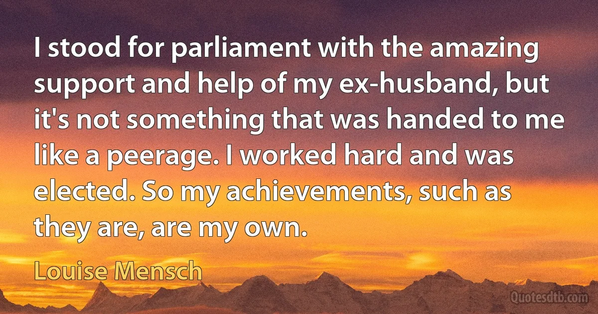 I stood for parliament with the amazing support and help of my ex-husband, but it's not something that was handed to me like a peerage. I worked hard and was elected. So my achievements, such as they are, are my own. (Louise Mensch)