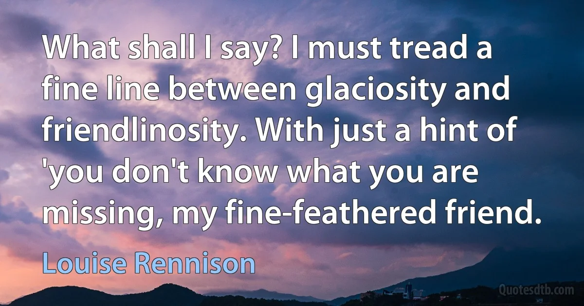 What shall I say? I must tread a fine line between glaciosity and friendlinosity. With just a hint of 'you don't know what you are missing, my fine-feathered friend. (Louise Rennison)