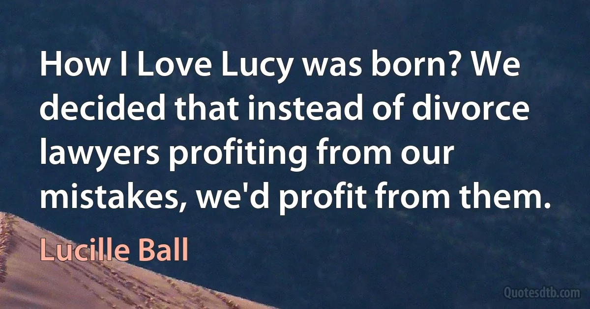 How I Love Lucy was born? We decided that instead of divorce lawyers profiting from our mistakes, we'd profit from them. (Lucille Ball)