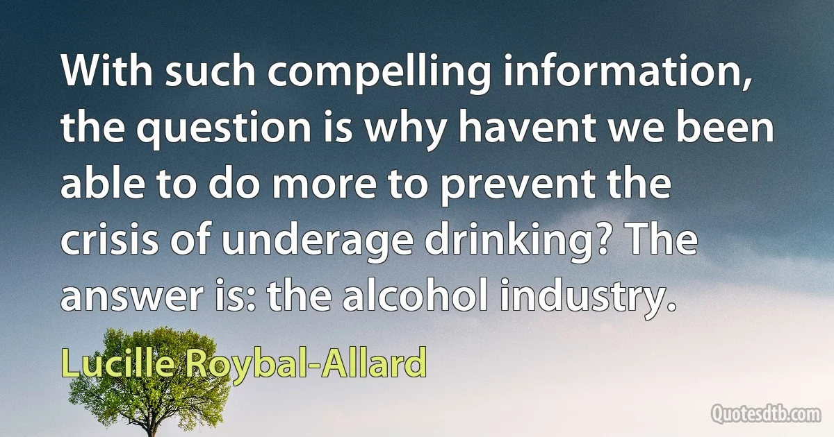 With such compelling information, the question is why havent we been able to do more to prevent the crisis of underage drinking? The answer is: the alcohol industry. (Lucille Roybal-Allard)