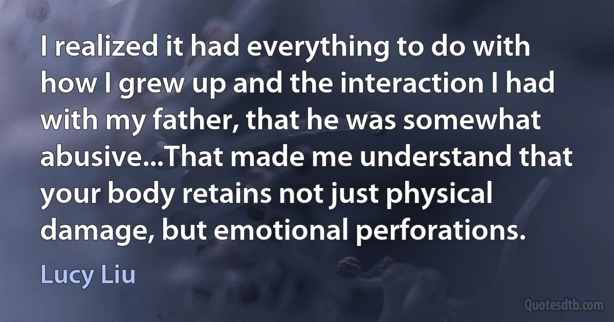 I realized it had everything to do with how I grew up and the interaction I had with my father, that he was somewhat abusive...That made me understand that your body retains not just physical damage, but emotional perforations. (Lucy Liu)