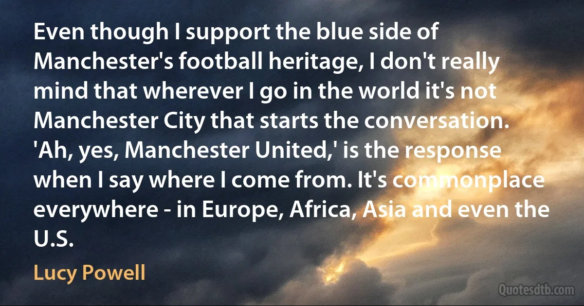 Even though I support the blue side of Manchester's football heritage, I don't really mind that wherever I go in the world it's not Manchester City that starts the conversation. 'Ah, yes, Manchester United,' is the response when I say where I come from. It's commonplace everywhere - in Europe, Africa, Asia and even the U.S. (Lucy Powell)