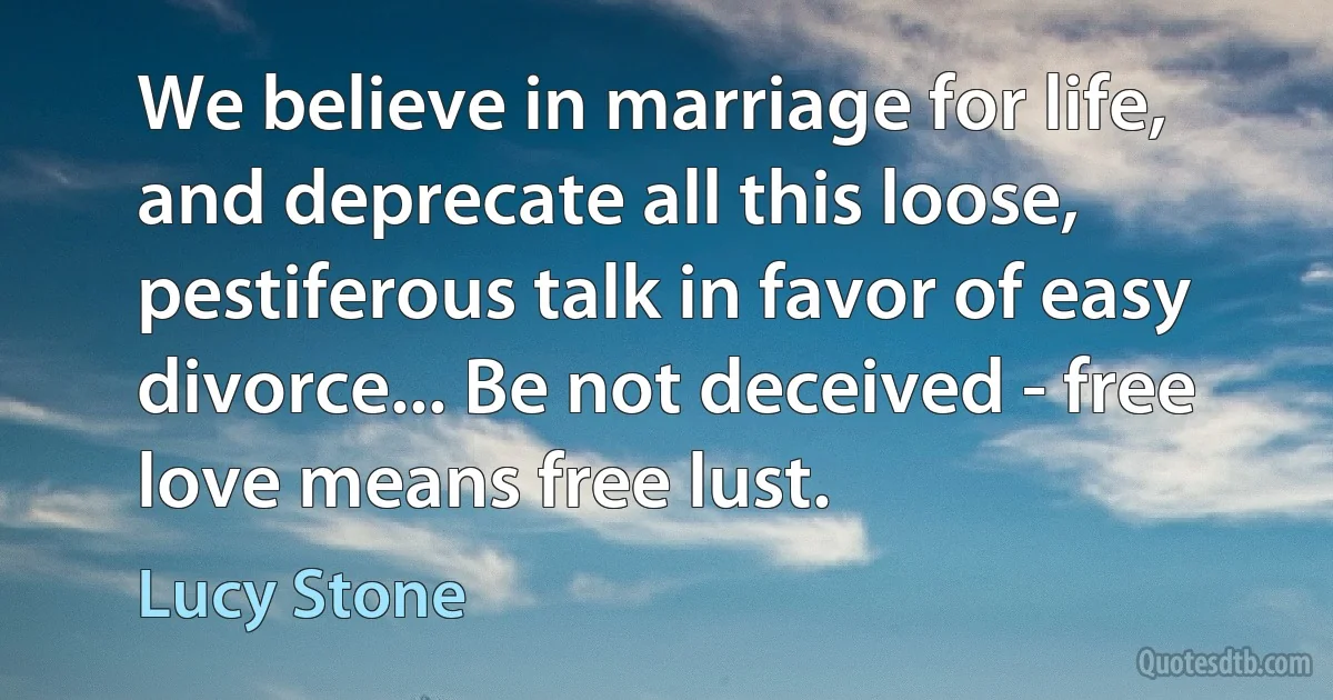 We believe in marriage for life, and deprecate all this loose, pestiferous talk in favor of easy divorce... Be not deceived - free love means free lust. (Lucy Stone)