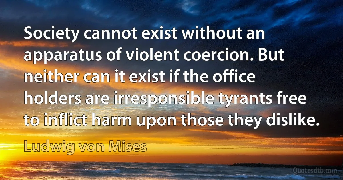 Society cannot exist without an apparatus of violent coercion. But neither can it exist if the office holders are irresponsible tyrants free to inflict harm upon those they dislike. (Ludwig von Mises)