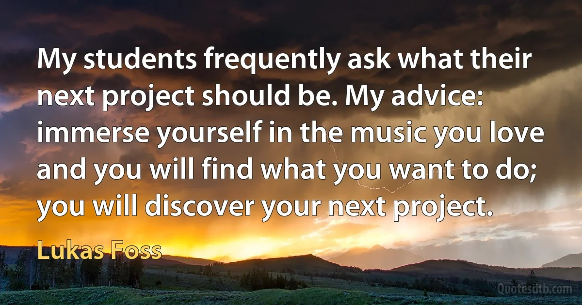 My students frequently ask what their next project should be. My advice: immerse yourself in the music you love and you will find what you want to do; you will discover your next project. (Lukas Foss)