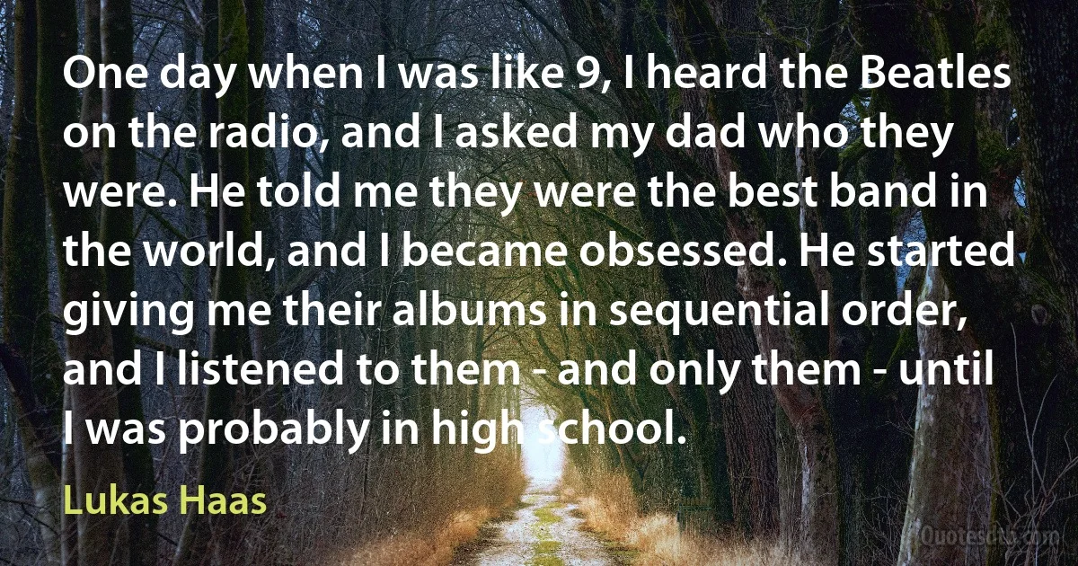 One day when I was like 9, I heard the Beatles on the radio, and I asked my dad who they were. He told me they were the best band in the world, and I became obsessed. He started giving me their albums in sequential order, and I listened to them - and only them - until I was probably in high school. (Lukas Haas)