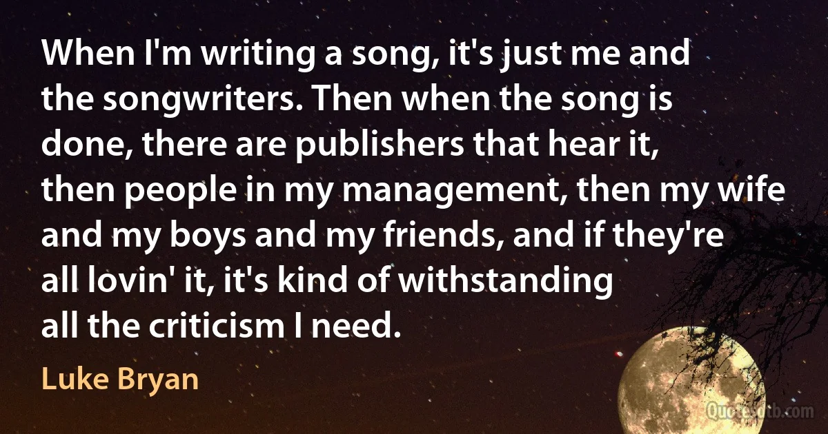 When I'm writing a song, it's just me and the songwriters. Then when the song is done, there are publishers that hear it, then people in my management, then my wife and my boys and my friends, and if they're all lovin' it, it's kind of withstanding all the criticism I need. (Luke Bryan)