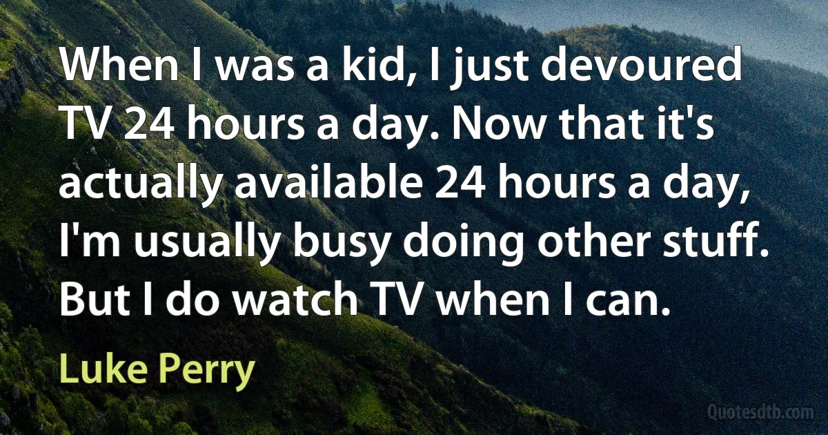 When I was a kid, I just devoured TV 24 hours a day. Now that it's actually available 24 hours a day, I'm usually busy doing other stuff. But I do watch TV when I can. (Luke Perry)