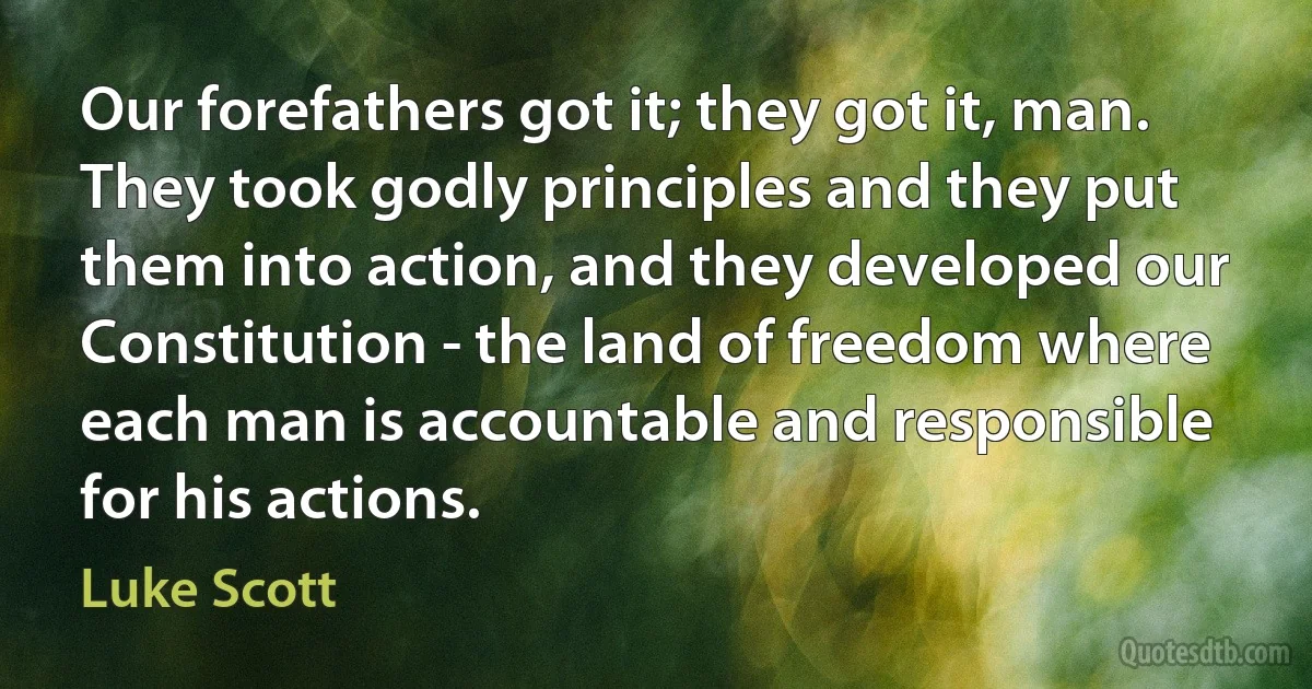 Our forefathers got it; they got it, man. They took godly principles and they put them into action, and they developed our Constitution - the land of freedom where each man is accountable and responsible for his actions. (Luke Scott)