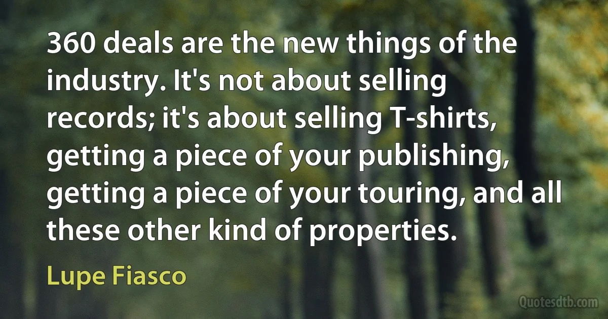 360 deals are the new things of the industry. It's not about selling records; it's about selling T-shirts, getting a piece of your publishing, getting a piece of your touring, and all these other kind of properties. (Lupe Fiasco)