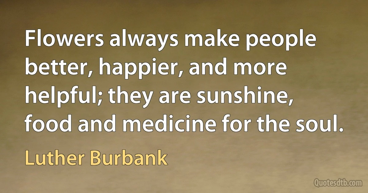 Flowers always make people better, happier, and more helpful; they are sunshine, food and medicine for the soul. (Luther Burbank)