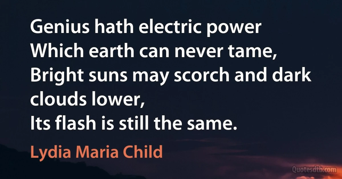 Genius hath electric power
Which earth can never tame,
Bright suns may scorch and dark clouds lower,
Its flash is still the same. (Lydia Maria Child)