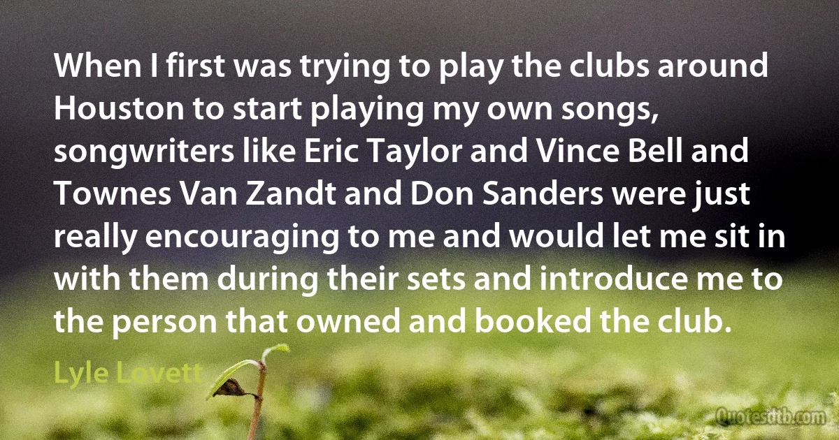 When I first was trying to play the clubs around Houston to start playing my own songs, songwriters like Eric Taylor and Vince Bell and Townes Van Zandt and Don Sanders were just really encouraging to me and would let me sit in with them during their sets and introduce me to the person that owned and booked the club. (Lyle Lovett)