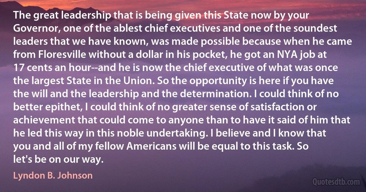 The great leadership that is being given this State now by your Governor, one of the ablest chief executives and one of the soundest leaders that we have known, was made possible because when he came from Floresville without a dollar in his pocket, he got an NYA job at 17 cents an hour--and he is now the chief executive of what was once the largest State in the Union. So the opportunity is here if you have the will and the leadership and the determination. I could think of no better epithet, I could think of no greater sense of satisfaction or achievement that could come to anyone than to have it said of him that he led this way in this noble undertaking. I believe and I know that you and all of my fellow Americans will be equal to this task. So let's be on our way. (Lyndon B. Johnson)