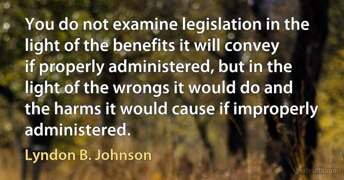 You do not examine legislation in the light of the benefits it will convey if properly administered, but in the light of the wrongs it would do and the harms it would cause if improperly administered. (Lyndon B. Johnson)