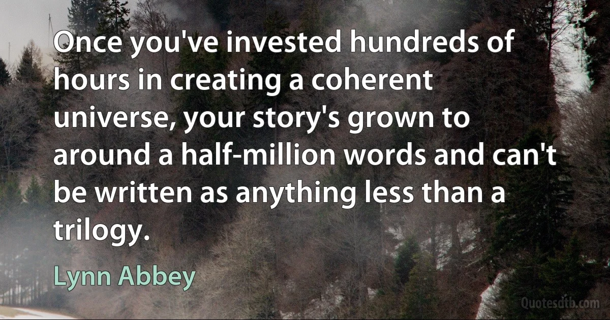 Once you've invested hundreds of hours in creating a coherent universe, your story's grown to around a half-million words and can't be written as anything less than a trilogy. (Lynn Abbey)