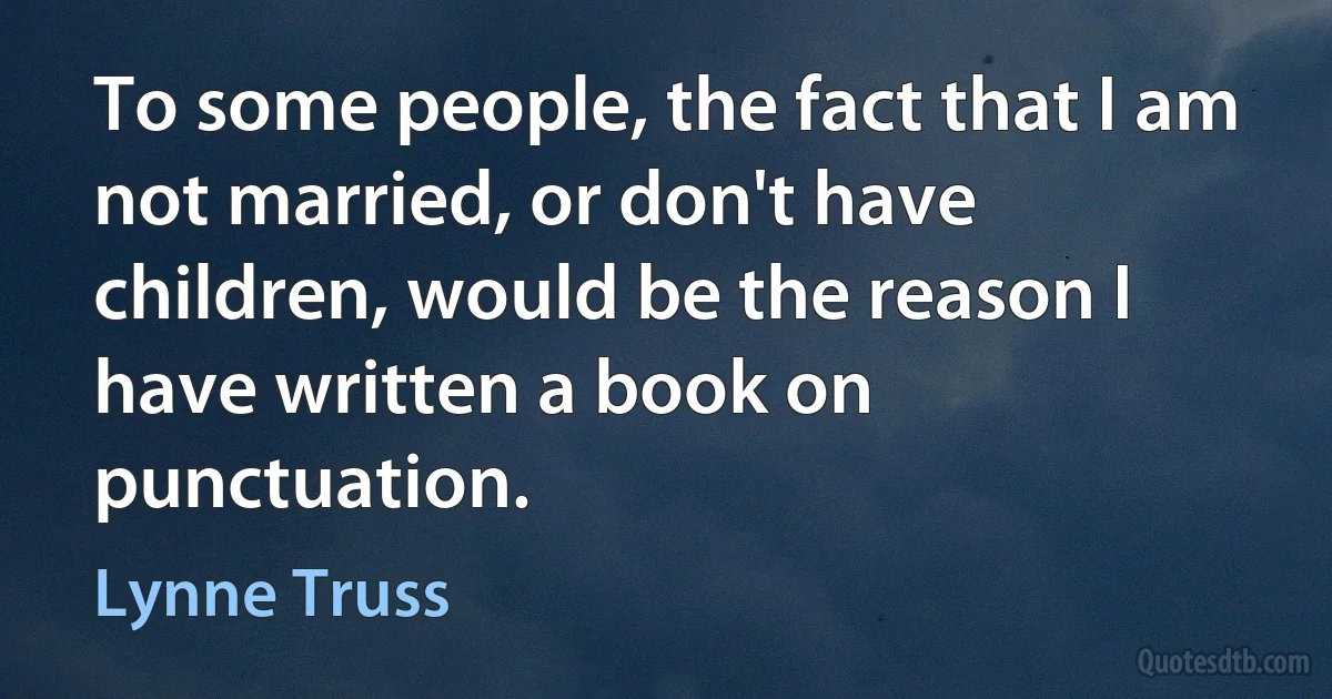 To some people, the fact that I am not married, or don't have children, would be the reason I have written a book on punctuation. (Lynne Truss)