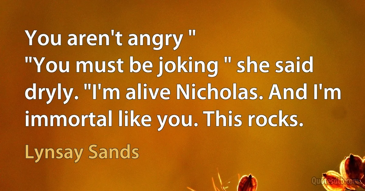 You aren't angry "
"You must be joking " she said dryly. "I'm alive Nicholas. And I'm immortal like you. This rocks. (Lynsay Sands)