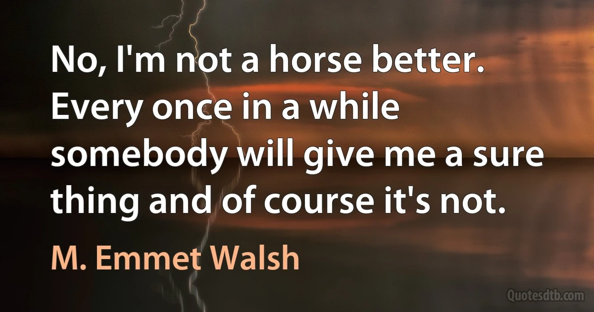 No, I'm not a horse better. Every once in a while somebody will give me a sure thing and of course it's not. (M. Emmet Walsh)