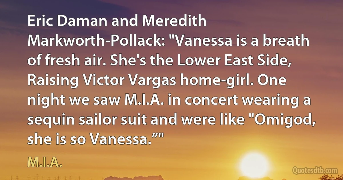 Eric Daman and Meredith Markworth-Pollack: "Vanessa is a breath of fresh air. She's the Lower East Side, Raising Victor Vargas home-girl. One night we saw M.I.A. in concert wearing a sequin sailor suit and were like "Omigod, she is so Vanessa.”" (M.I.A.)