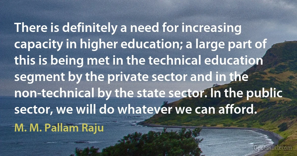 There is definitely a need for increasing capacity in higher education; a large part of this is being met in the technical education segment by the private sector and in the non-technical by the state sector. In the public sector, we will do whatever we can afford. (M. M. Pallam Raju)